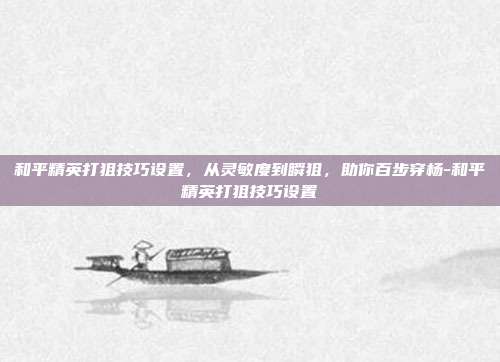 和平精英打狙技巧设置,从灵敏度到瞬狙,助你百步穿杨-和平精英打狙技巧设置