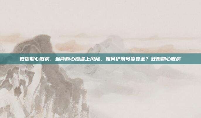 妊娠期心脏病,当两颗心跳遇上风险,如何护航母婴安全?妊娠期心脏病