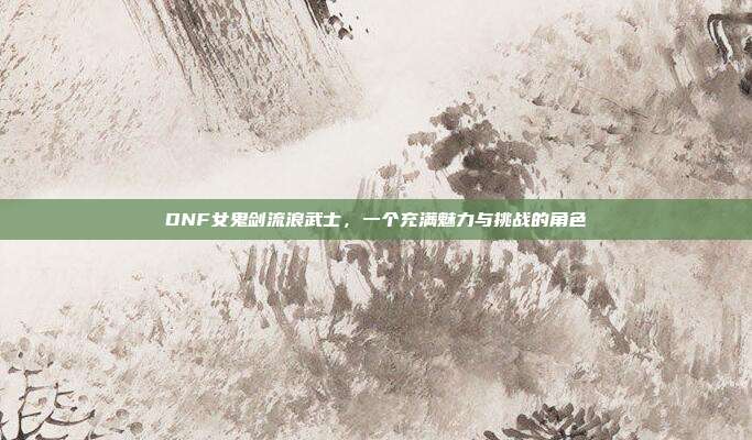 DNF女鬼剑流浪武士,一个充满魅力与挑战的角色