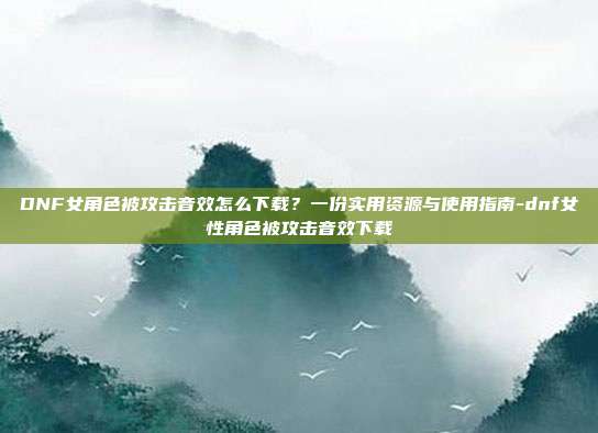 DNF女角色被攻击音效怎么下载?一份实用资源与使用指南-dnf女性角色被攻击音效下载