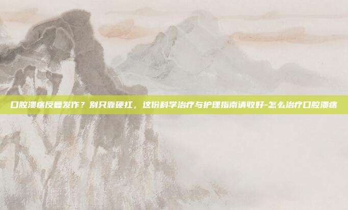 口腔溃疡反复发作?别只靠硬扛,这份科学治疗与护理指南请收好-怎么治疗口腔溃疡