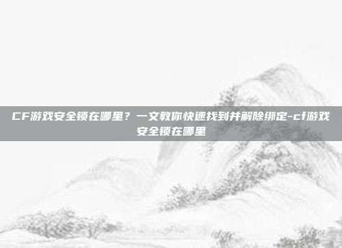 CF游戏安全锁在哪里?一文教你快速找到并解除绑定-cf游戏安全锁在哪里