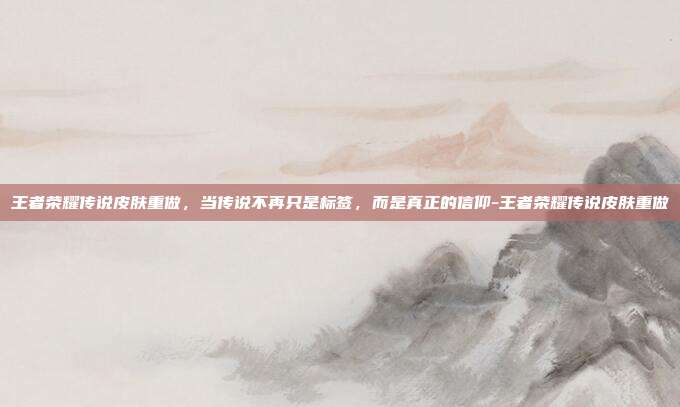 王者荣耀传说皮肤重做，当传说不再只是标签，而是真正的信仰-王者荣耀传说皮肤重做