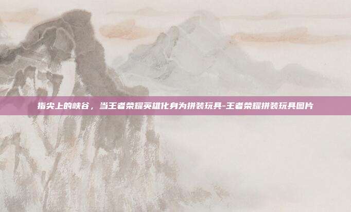指尖上的峡谷,当王者荣耀英雄化身为拼装玩具-王者荣耀拼装玩具图片