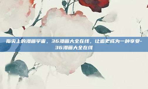 指尖上的漫画宇宙,36漫画大全在线,让追更成为一种享受-36漫画大全在线
