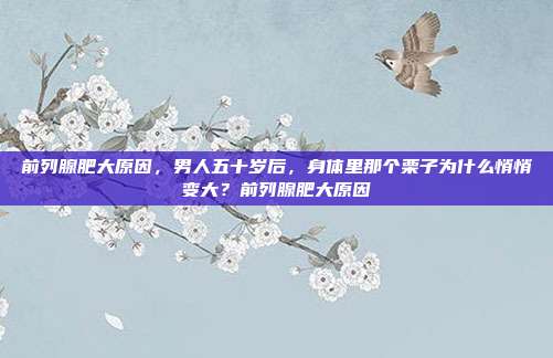 前列腺肥大原因,男人五十岁后,身体里那个栗子为什么悄悄变大?前列腺肥大原因
