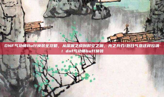 DNF气功师Buff换装全攻略,从深渊之鳞到时空之渊,光之兵刃/烈日气息这样拉满!dnf气功师buff换装