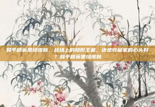 和平精英墨绿皮肤,战场上的隐形王者,还是收藏家的心头好?和平精英墨绿皮肤
