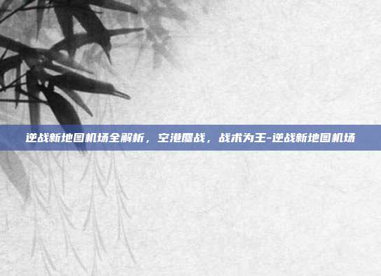 逆战新地图机场全解析,空港鏖战,战术为王-逆战新地图机场