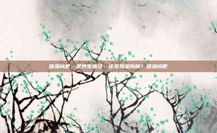 甜酒减肥,是养生捷径,还是甜蜜陷阱?甜酒减肥