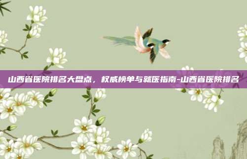 山西省医院排名大盘点,权威榜单与就医指南-山西省医院排名