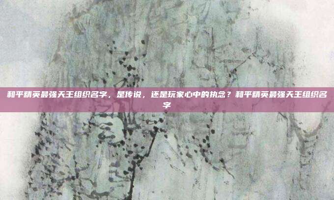 和平精英最强天王组织名字,是传说,还是玩家心中的执念?和平精英最强天王组织名字
