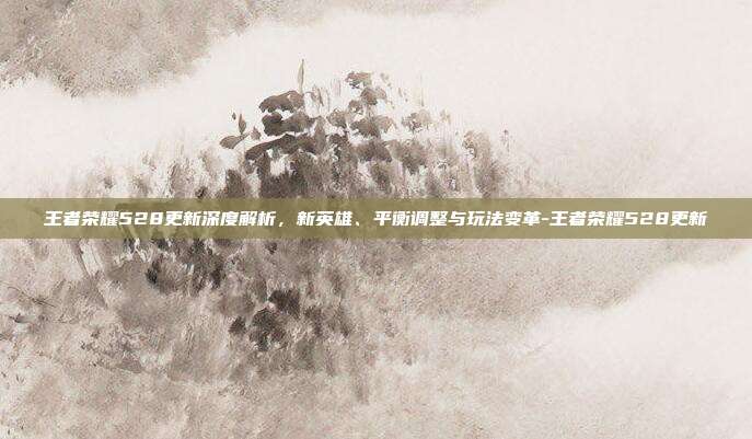 王者荣耀528更新深度解析,新英雄、平衡调整与玩法变革-王者荣耀528更新
