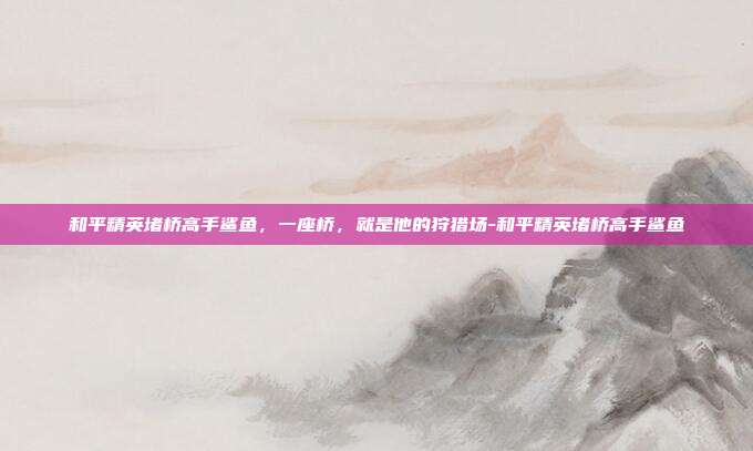 和平精英堵桥高手鲨鱼,一座桥,就是他的狩猎场-和平精英堵桥高手鲨鱼