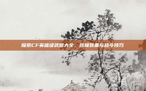 探索CF英雄级武器大全，终极装备与战斗技巧