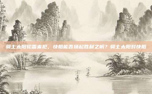 骑士太阳轮番来犯,快船能否扬起胜利之帆?骑士太阳对快船