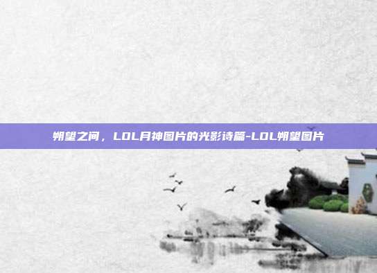 朔望之间,LOL月神图片的光影诗篇-LOL朔望图片