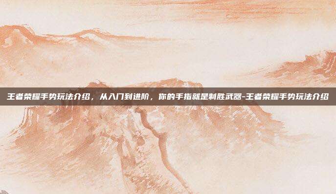 王者荣耀手势玩法介绍,从入门到进阶,你的手指就是制胜武器-王者荣耀手势玩法介绍