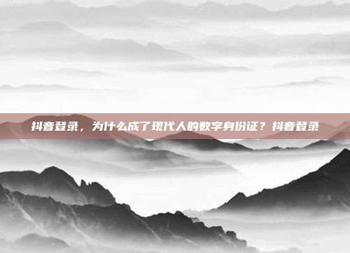 抖音登录，为什么成了现代人的数字身份证？抖音登录