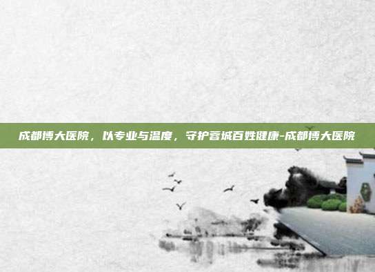 成都博大医院，以专业与温度，守护蓉城百姓健康-成都博大医院