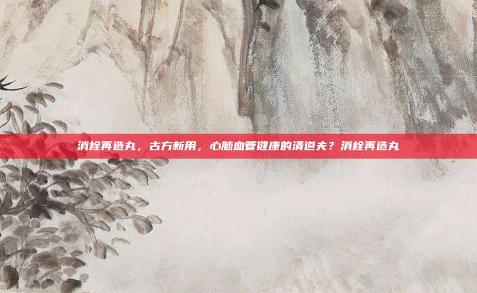 消栓再造丸,古方新用,心脑血管健康的清道夫?消栓再造丸