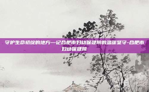 守护生命初绽的地方—记合肥市妇幼保健院的温暖坚守-合肥市妇幼保健院