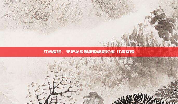 江桥医院,守护社区健康的温暖灯塔-江桥医院