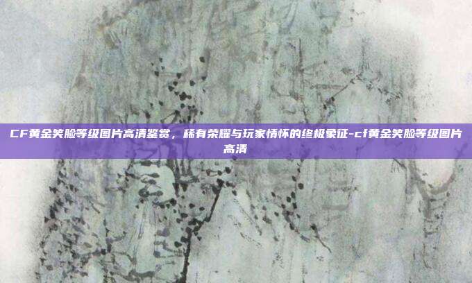 CF黄金笑脸等级图片高清鉴赏,稀有荣耀与玩家情怀的终极象征-cf黄金笑脸等级图片高清