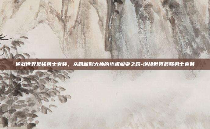逆战世界最强勇士套装,从萌新到大神的终极蜕变之路-逆战世界最强勇士套装