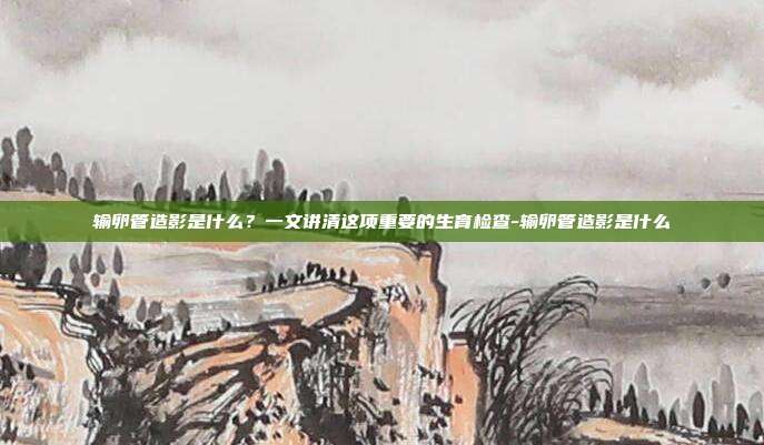 输卵管造影是什么?一文讲清这项重要的生育检查-输卵管造影是什么