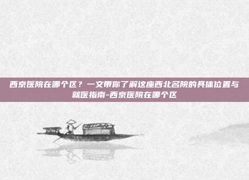 西京医院在哪个区?一文带你了解这座西北名院的具体位置与就医指南-西京医院在哪个区