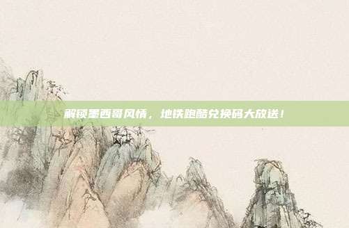 解锁墨西哥风情，地铁跑酷兑换码大放送！