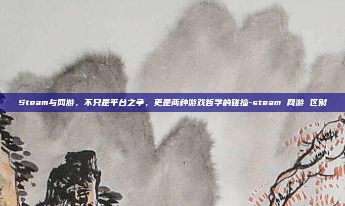 Steam与网游,不只是平台之争,更是两种游戏哲学的碰撞-steam 网游 区别