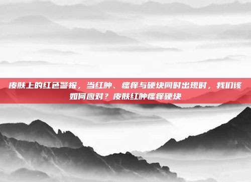 皮肤上的红色警报,当红肿、瘙痒与硬块同时出现时,我们该如何应对?皮肤红肿瘙痒硬块