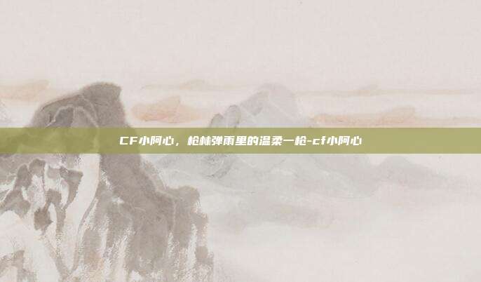CF小阿心,枪林弹雨里的温柔一枪-cf小阿心