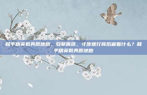 和平精英载具原地跑,引擎嘶吼,寸步难行背后藏着什么?和平精英载具原地跑