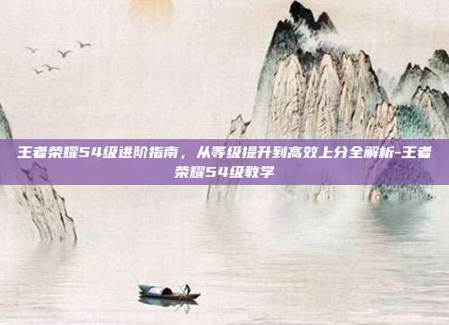 王者荣耀54级进阶指南,从等级提升到高效上分全解析-王者荣耀54级教学