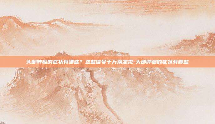 头部肿瘤的症状有哪些?这些信号千万别忽视-头部肿瘤的症状有哪些