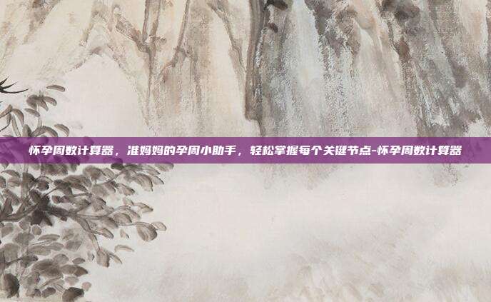 怀孕周数计算器,准妈妈的孕周小助手,轻松掌握每个关键节点-怀孕周数计算器