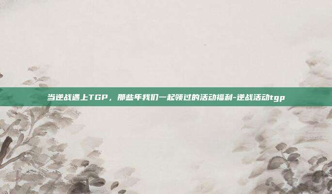 当逆战遇上TGP，那些年我们一起领过的活动福利-逆战活动tgp