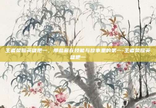 王者荣耀英雄把一,那些藏在技能与故事里的第一-王者荣耀英雄把一