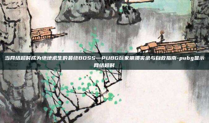 当网络超时成为绝地求生的最终BOSS—PUBG玩家崩溃实录与自救指南-pubg显示网络超时