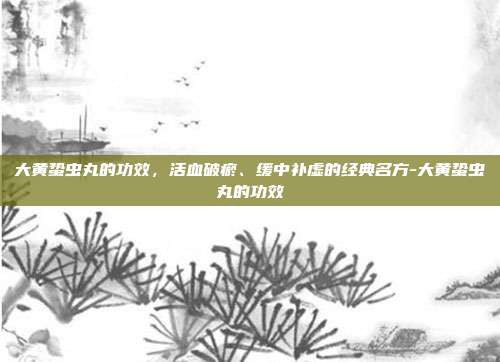 大黄蛰虫丸的功效，活血破瘀、缓中补虚的经典名方-大黄蛰虫丸的功效