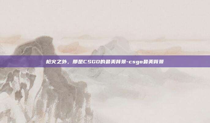 枪火之外,那是CSGO的最美背景-csgo最美背景