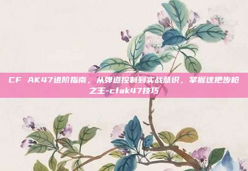 CF AK47进阶指南,从弹道控制到实战意识,掌握这把步枪之王-cfak47技巧