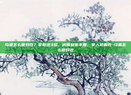 乌鱼怎么做好吃?掌握这3招,肉质鲜嫩不腥,家人抢着吃-乌鱼怎么做好吃