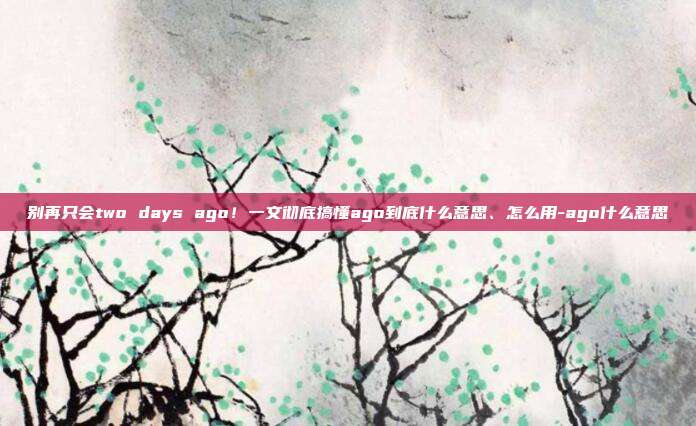 别再只会two days ago！一文彻底搞懂ago到底什么意思、怎么用-ago什么意思