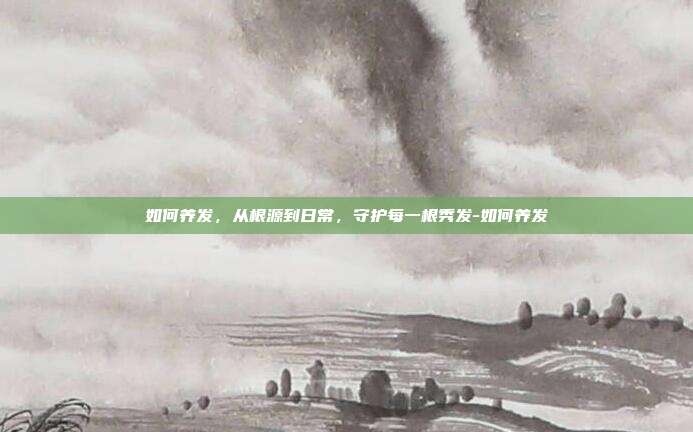如何养发,从根源到日常,守护每一根秀发-如何养发