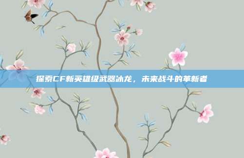 探索CF新英雄级武器冰龙,未来战斗的革新者