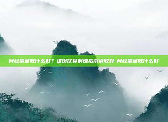 月经量多吃什么好?这份饮食调理指南请收好-月经量多吃什么好